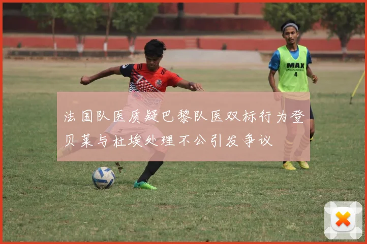 法国队医质疑巴黎队医双标行为登贝莱与杜埃处理不公引发争议