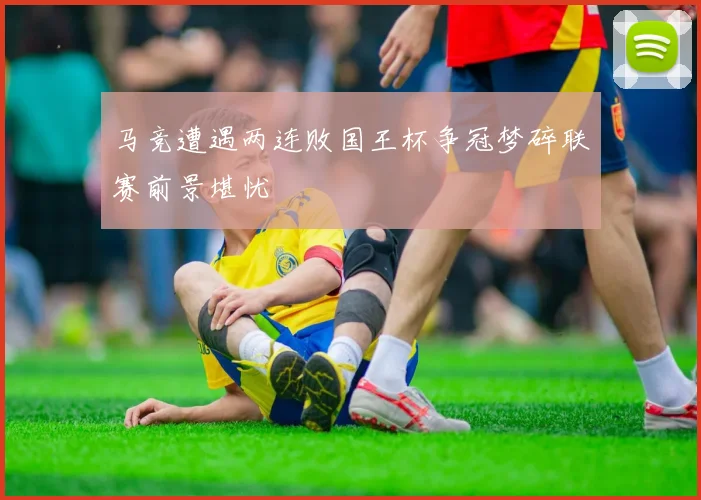 马竞遭遇两连败国王杯争冠梦碎联赛前景堪忧