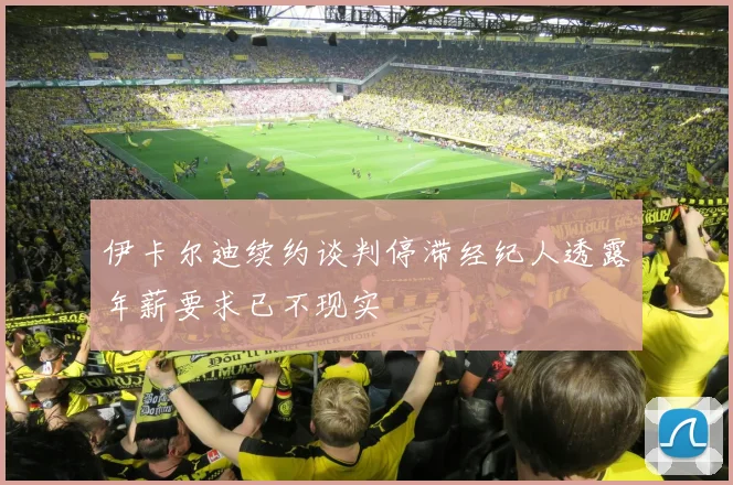 伊卡尔迪续约谈判停滞经纪人透露年薪要求已不现实