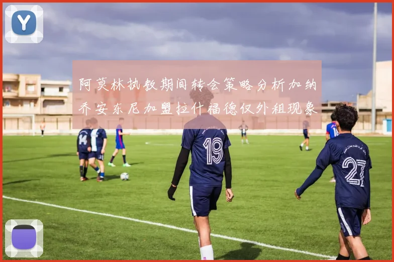 阿莫林执教期间转会策略分析加纳乔安东尼加盟拉什福德仅外租现象探讨