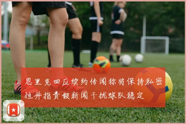 恩里克回应续约传闻称将保持私密性并指责假新闻干扰球队稳定