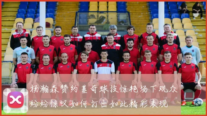 杨瀚森赞约基奇球技惊艳场下观众纷纷惊叹如何打出如此精彩表现