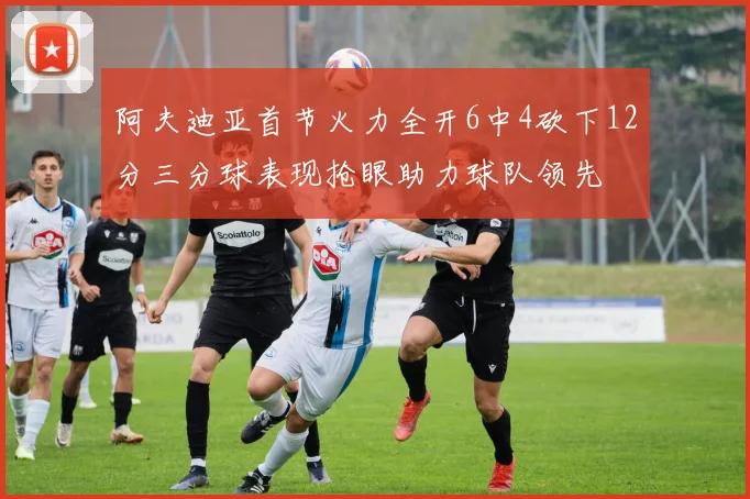 阿夫迪亚首节火力全开6中4砍下12分三分球表现抢眼助力球队领先