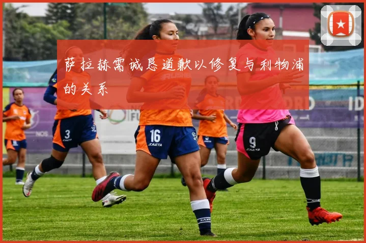 萨拉赫需诚恳道歉以修复与利物浦的关系