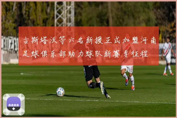 古斯塔沃等六名新援正式加盟河南足球俱乐部助力球队新赛季征程