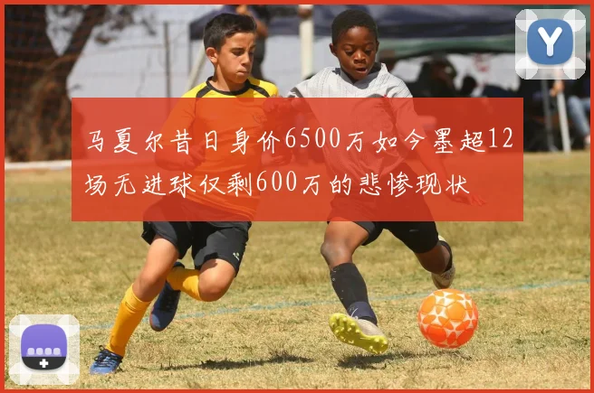 马夏尔昔日身价6500万如今墨超12场无进球仅剩600万的悲惨现状