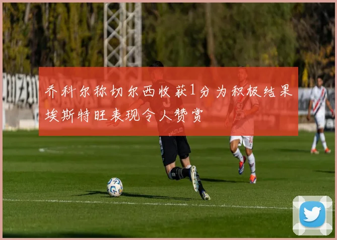 乔科尔称切尔西收获1分为积极结果埃斯特旺表现令人赞赏