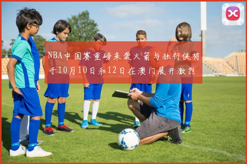 NBA中国赛重磅来袭火箭与独行侠将于10月10日和12日在澳门展开激烈对决