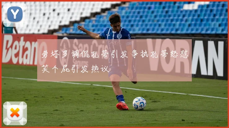 劳塔罗调侃孔蒂引发争执孔蒂怒怼笑个屁引发热议