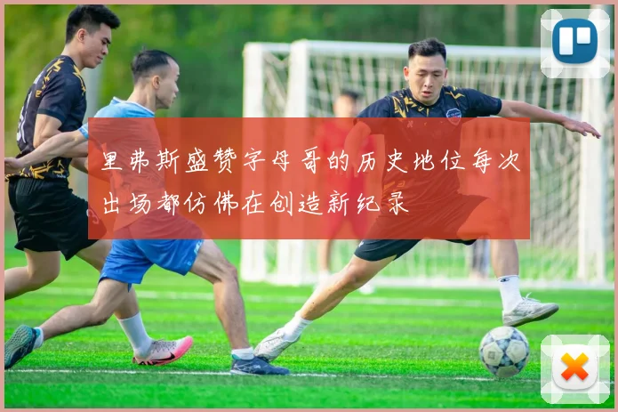 里弗斯盛赞字母哥的历史地位每次出场都仿佛在创造新纪录