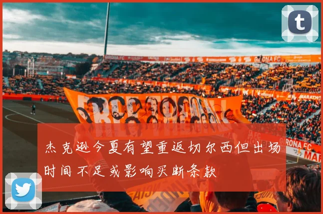 杰克逊今夏有望重返切尔西但出场时间不足或影响买断条款