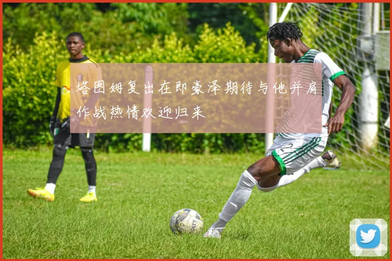 塔图姆复出在即豪泽期待与他并肩作战热情欢迎归来