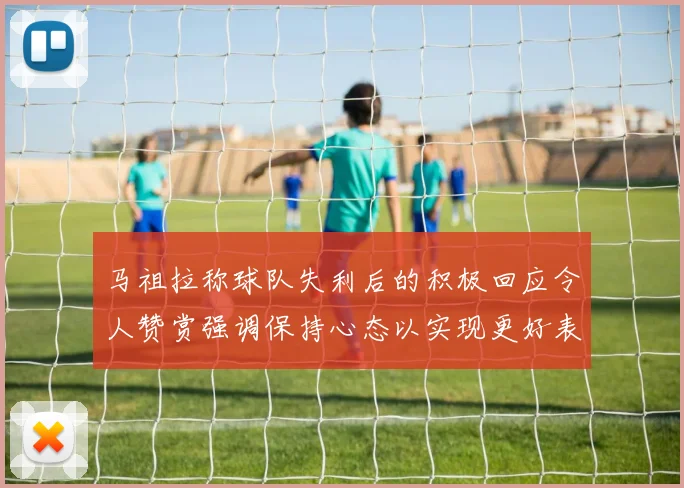 马祖拉称球队失利后的积极回应令人赞赏强调保持心态以实现更好表现