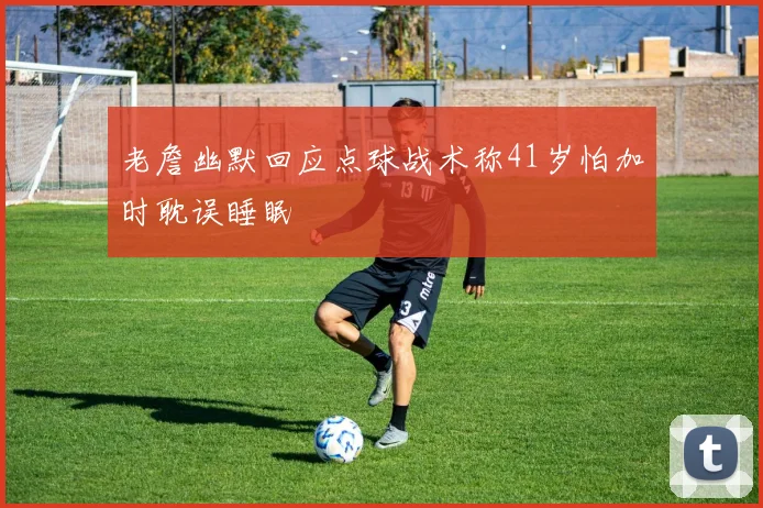 老詹幽默回应点球战术称41岁怕加时耽误睡眠