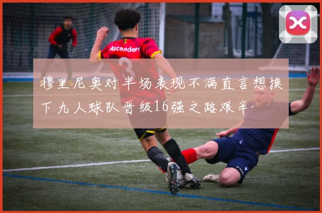 穆里尼奥对半场表现不满直言想换下九人球队晋级16强之路艰辛