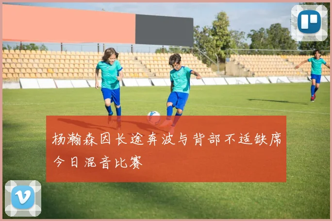 杨瀚森因长途奔波与背部不适缺席今日混音比赛