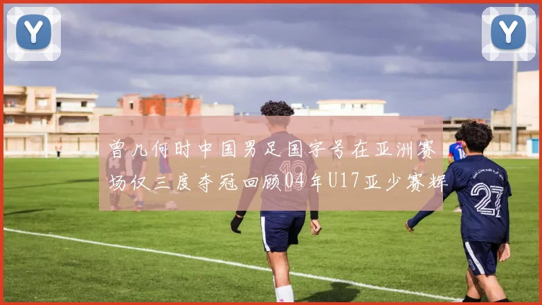 曾几何时中国男足国字号在亚洲赛场仅三度夺冠回顾04年U17亚少赛辉煌时刻