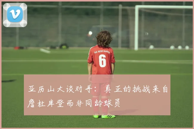 亚历山大谈对手：真正的挑战来自詹杜库登而非同龄球员