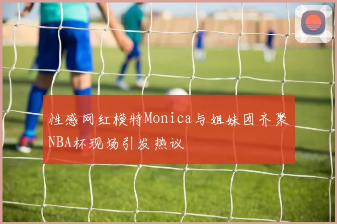 性感网红模特Monica与姐妹团齐聚NBA杯现场引发热议