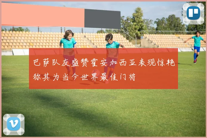 巴萨队友盛赞霍安加西亚表现惊艳称其为当今世界最佳门将