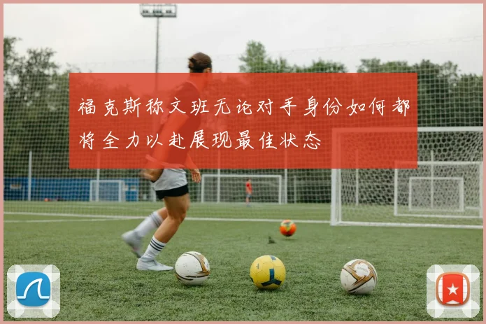 福克斯称文班无论对手身份如何都将全力以赴展现最佳状态