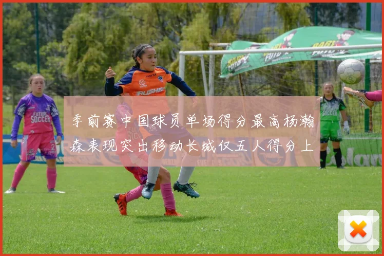 季前赛中国球员单场得分最高杨瀚森表现突出移动长城仅五人得分上双
