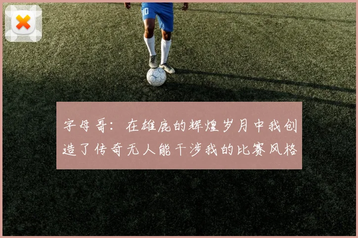 字母哥：在雄鹿的辉煌岁月中我创造了传奇无人能干涉我的比赛风格