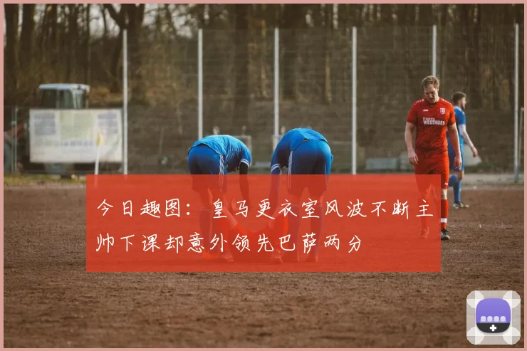 今日趣图：皇马更衣室风波不断主帅下课却意外领先巴萨两分