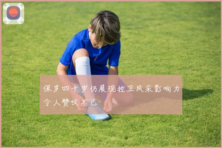 保罗四十岁仍展现控卫风采影响力令人赞叹不已