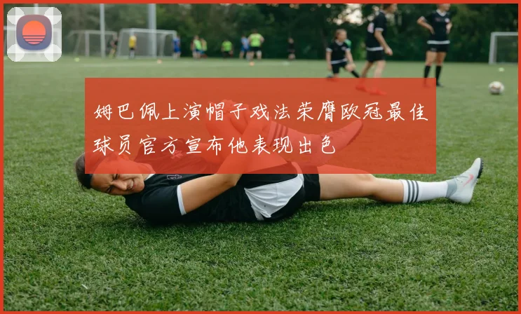 姆巴佩上演帽子戏法荣膺欧冠最佳球员官方宣布他表现出色