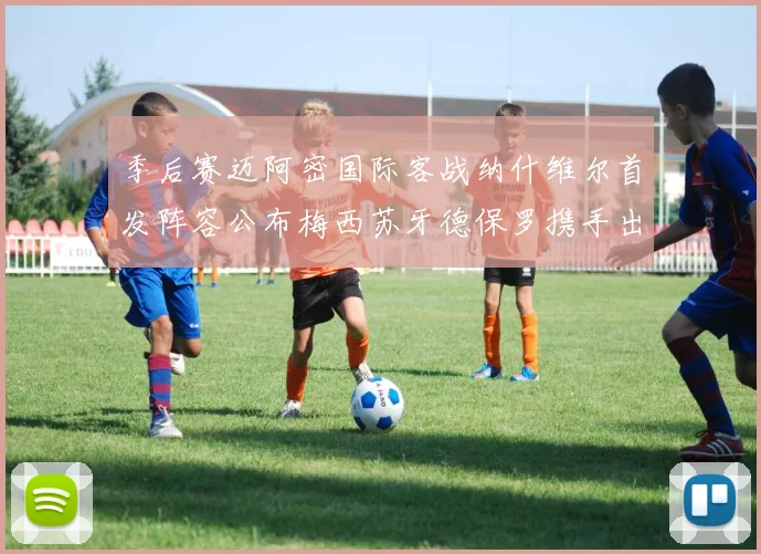 季后赛迈阿密国际客战纳什维尔首发阵容公布梅西苏牙德保罗携手出战