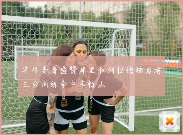 字母哥哥盛赞库里和利拉德称后者三分训练命中率惊人